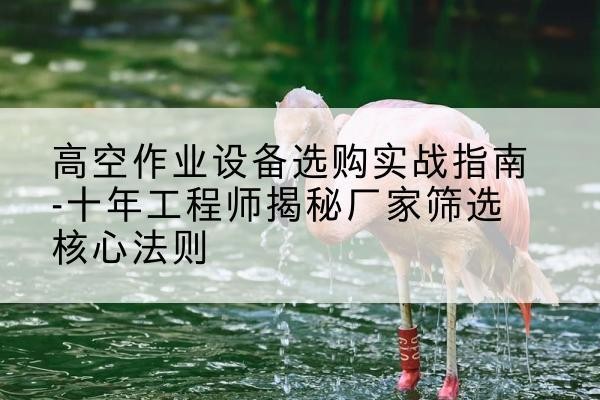 乌兰浩特剪叉式升降机厂家-高空作业设备选购实战指南-十年工程师揭秘厂家筛选核心法则