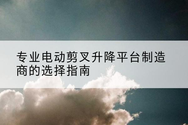 乌兰浩特电动剪叉升降平台厂家-专业电动剪叉升降平台制造商的选择指南