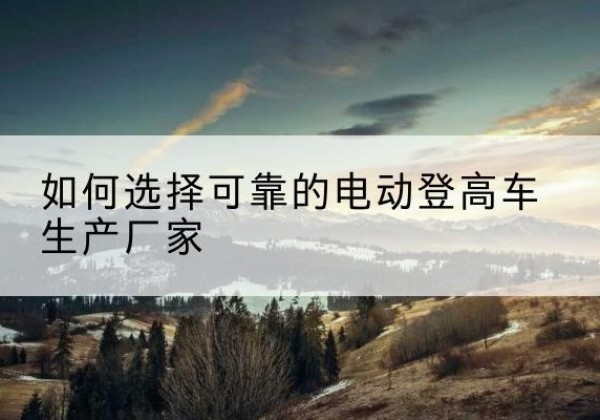 乌兰浩特电动登高车厂家-如何选择可靠的电动登高车生产厂家