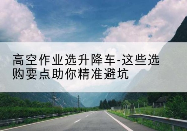 乌兰浩特升降车厂家-高空作业选升降车-这些选购要点助你*避坑
