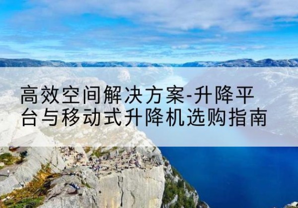 乌兰浩特升降平台厂家-*空间解决方案-升降平台与移动式升降机选购指南