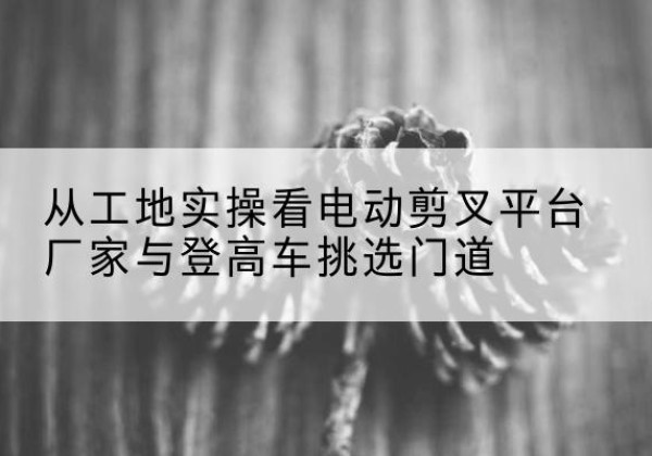 乌兰浩特电动剪叉升降平台厂家-从工地实操看电动剪叉平台厂家与登高车挑选门道