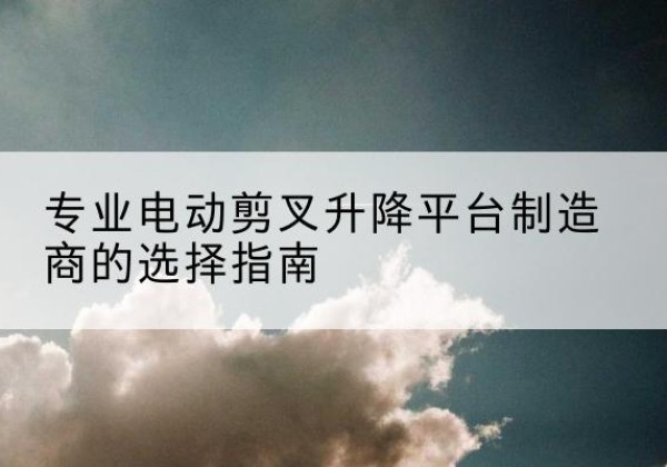 乌兰浩特电动剪叉升降平台厂家-专业电动剪叉升降平台制造商的选择指南